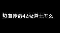 热血传奇42级道士怎么升级(热血传奇42级怎么玩视频)