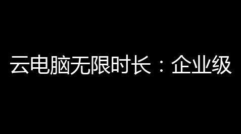 云电脑无限时长：企业级解决计划的高效革新之路【地铁逃生国际服pubg】